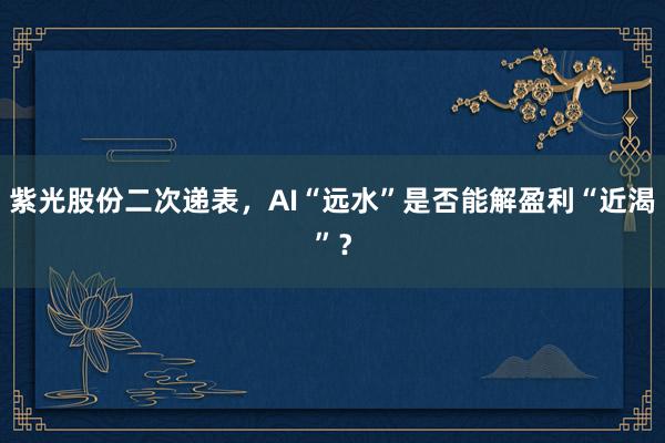 紫光股份二次递表,AI“远水”是否能解盈利“近渴”?